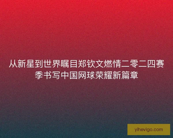 从新星到世界瞩目郑钦文燃情二零二四赛季书写中国网球荣耀新篇章