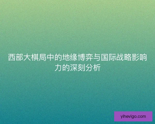 西部大棋局中的地缘博弈与国际战略影响力的深刻分析