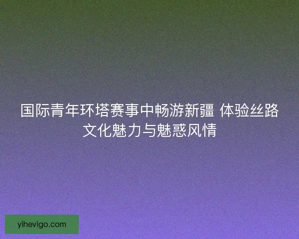 国际青年环塔赛事中畅游新疆 体验丝路文化魅力与魅惑风情